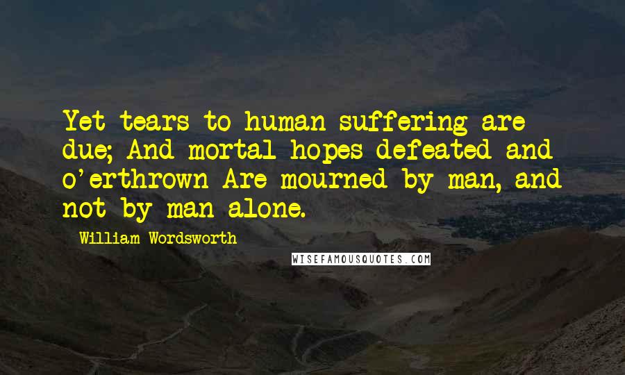 William Wordsworth Quotes: Yet tears to human suffering are due; And mortal hopes defeated and o'erthrown Are mourned by man, and not by man alone.