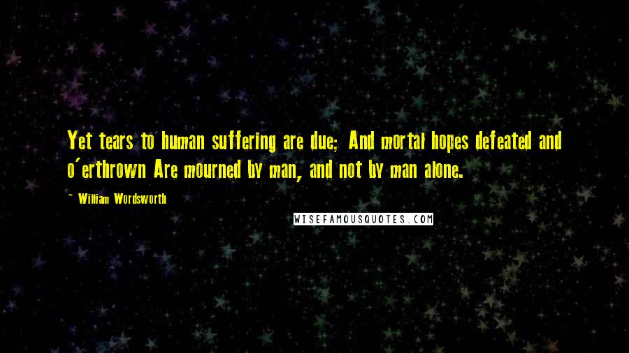 William Wordsworth Quotes: Yet tears to human suffering are due; And mortal hopes defeated and o'erthrown Are mourned by man, and not by man alone.