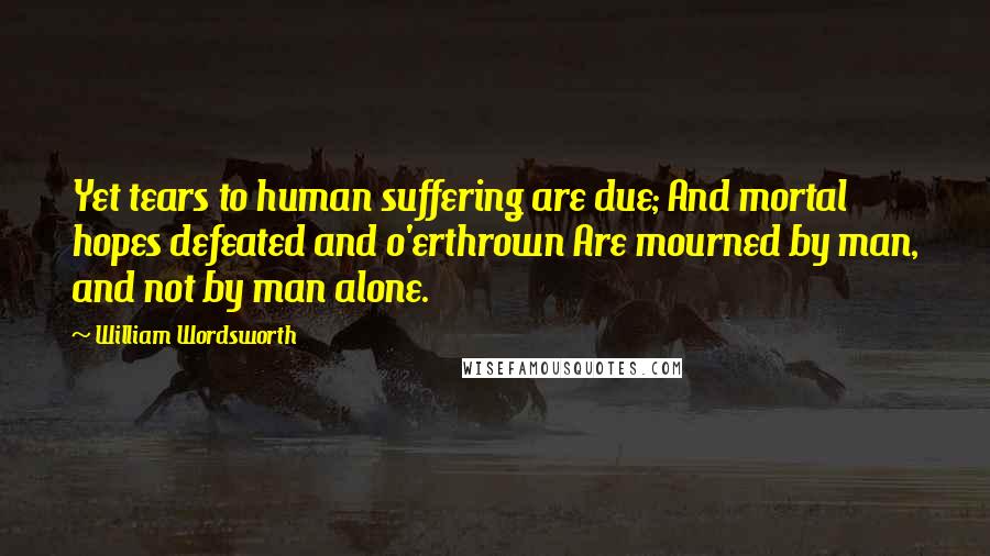 William Wordsworth Quotes: Yet tears to human suffering are due; And mortal hopes defeated and o'erthrown Are mourned by man, and not by man alone.