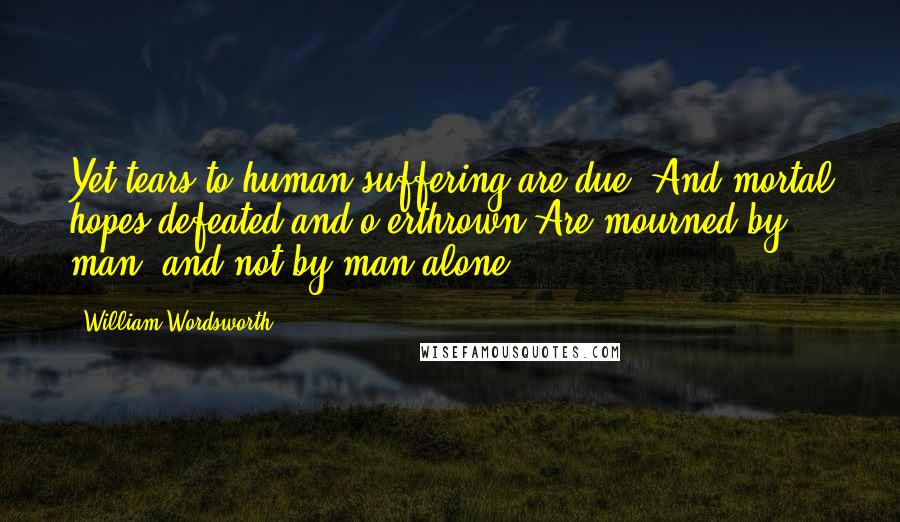 William Wordsworth Quotes: Yet tears to human suffering are due; And mortal hopes defeated and o'erthrown Are mourned by man, and not by man alone.