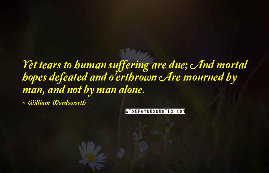 William Wordsworth Quotes: Yet tears to human suffering are due; And mortal hopes defeated and o'erthrown Are mourned by man, and not by man alone.