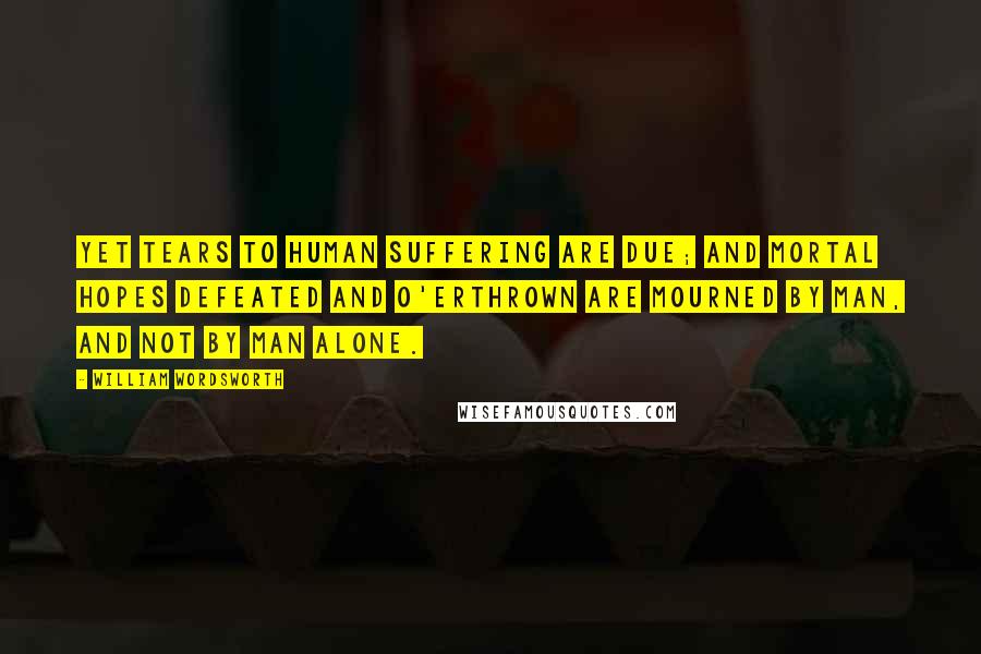 William Wordsworth Quotes: Yet tears to human suffering are due; And mortal hopes defeated and o'erthrown Are mourned by man, and not by man alone.