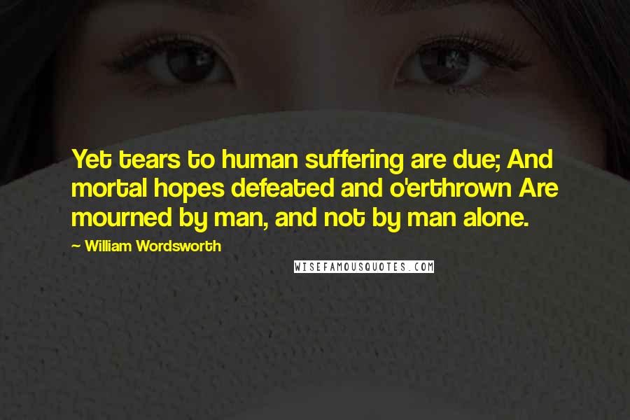William Wordsworth Quotes: Yet tears to human suffering are due; And mortal hopes defeated and o'erthrown Are mourned by man, and not by man alone.