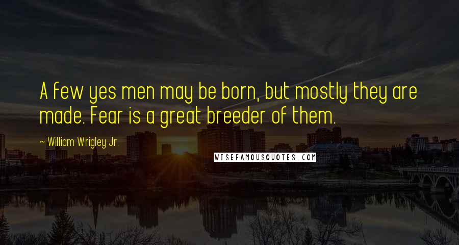 William Wrigley Jr. Quotes: A few yes men may be born, but mostly they are made. Fear is a great breeder of them.