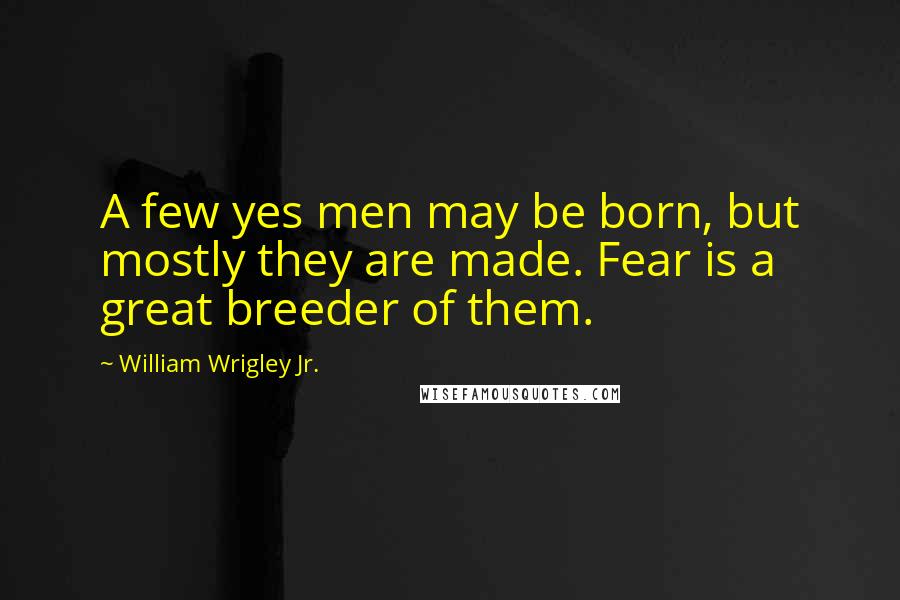 William Wrigley Jr. Quotes: A few yes men may be born, but mostly they are made. Fear is a great breeder of them.