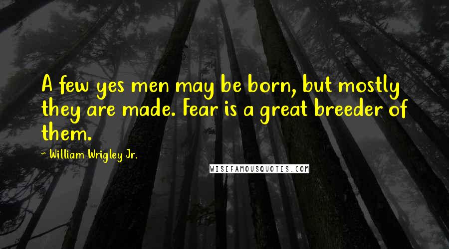 William Wrigley Jr. Quotes: A few yes men may be born, but mostly they are made. Fear is a great breeder of them.