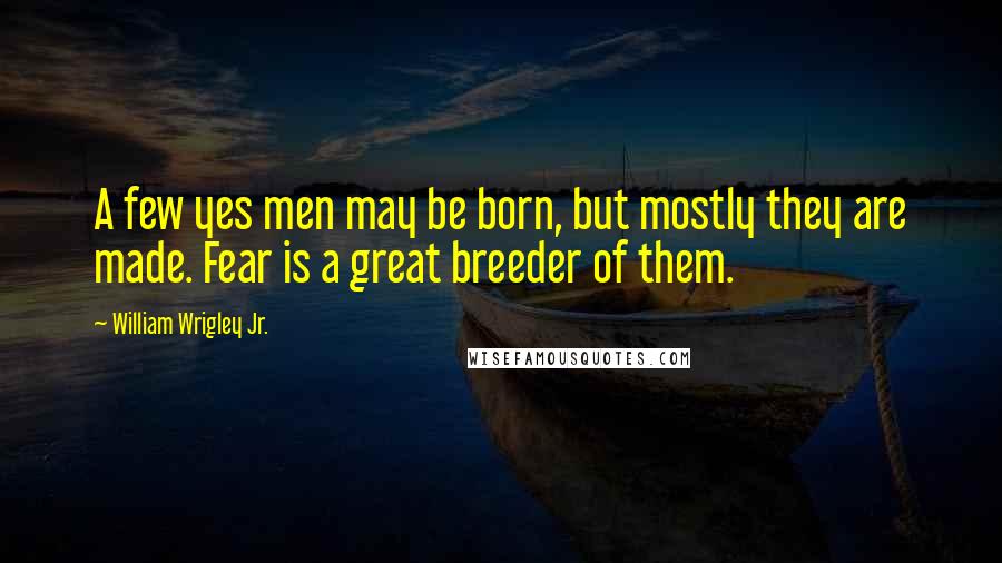 William Wrigley Jr. Quotes: A few yes men may be born, but mostly they are made. Fear is a great breeder of them.