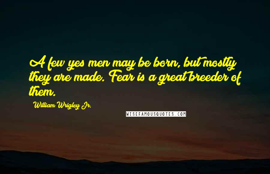 William Wrigley Jr. Quotes: A few yes men may be born, but mostly they are made. Fear is a great breeder of them.