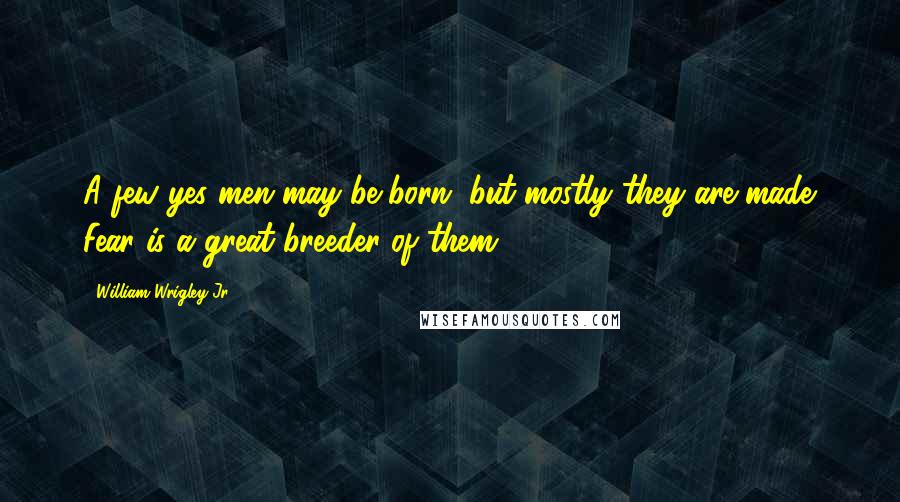 William Wrigley Jr. Quotes: A few yes men may be born, but mostly they are made. Fear is a great breeder of them.