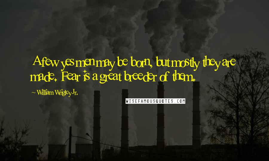 William Wrigley Jr. Quotes: A few yes men may be born, but mostly they are made. Fear is a great breeder of them.