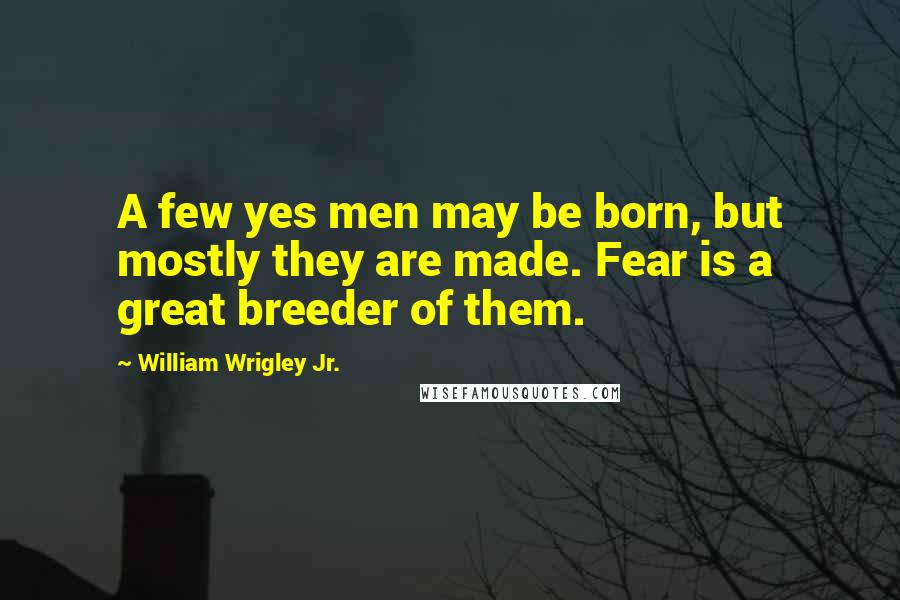 William Wrigley Jr. Quotes: A few yes men may be born, but mostly they are made. Fear is a great breeder of them.