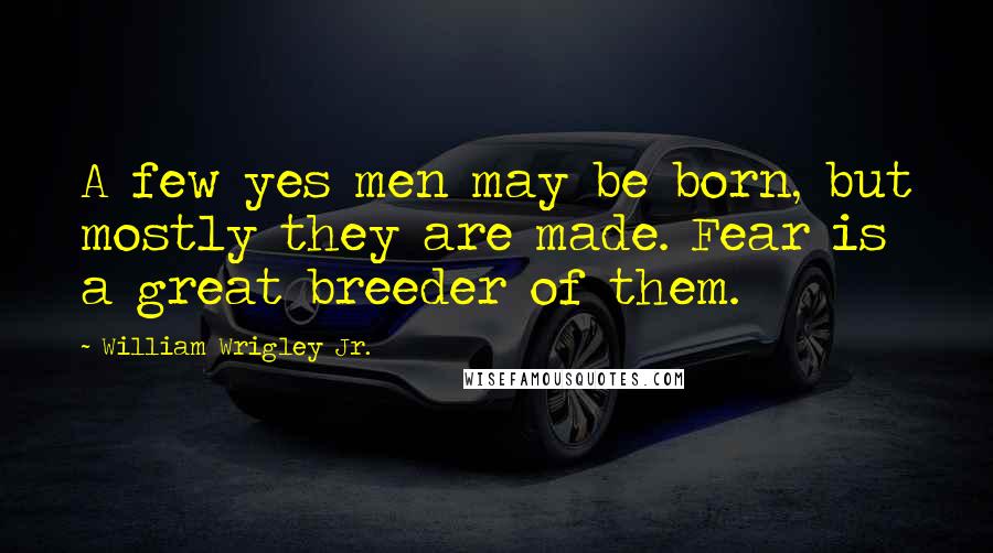 William Wrigley Jr. Quotes: A few yes men may be born, but mostly they are made. Fear is a great breeder of them.