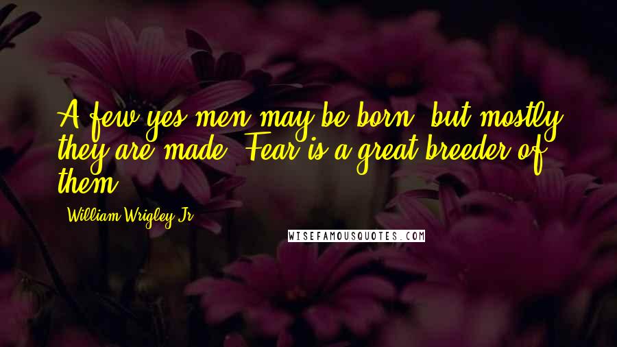 William Wrigley Jr. Quotes: A few yes men may be born, but mostly they are made. Fear is a great breeder of them.