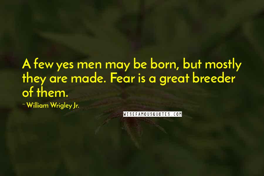 William Wrigley Jr. Quotes: A few yes men may be born, but mostly they are made. Fear is a great breeder of them.