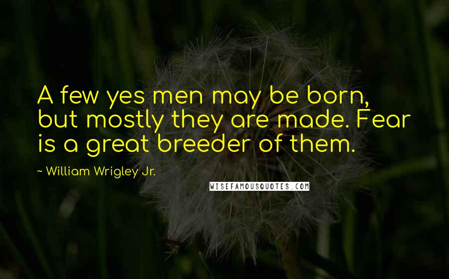 William Wrigley Jr. Quotes: A few yes men may be born, but mostly they are made. Fear is a great breeder of them.