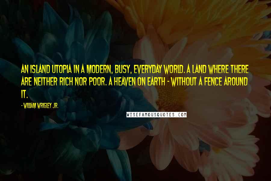 William Wrigley Jr. Quotes: An island Utopia in a modern, busy, everyday world. A land where there are neither rich nor poor. A heaven on earth - without a fence around it.