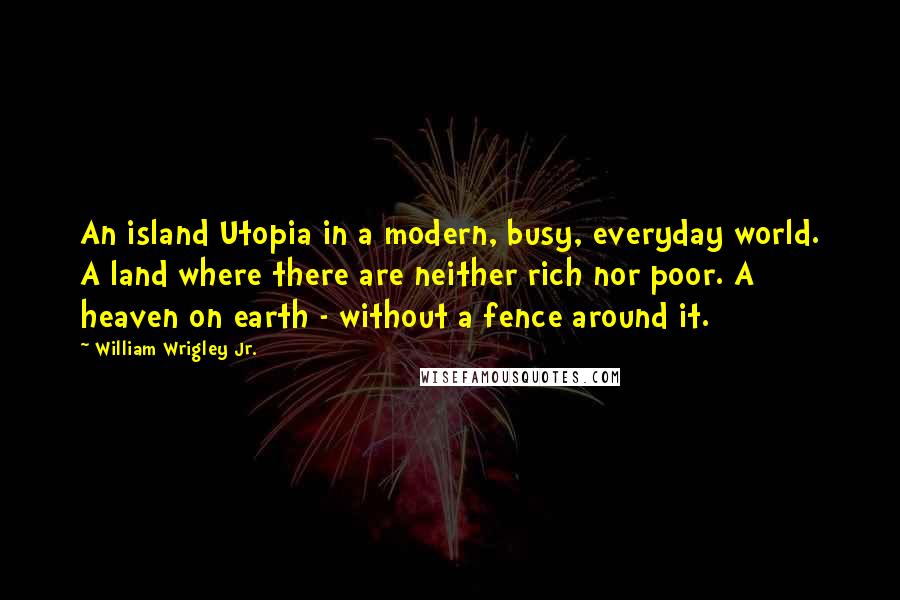 William Wrigley Jr. Quotes: An island Utopia in a modern, busy, everyday world. A land where there are neither rich nor poor. A heaven on earth - without a fence around it.