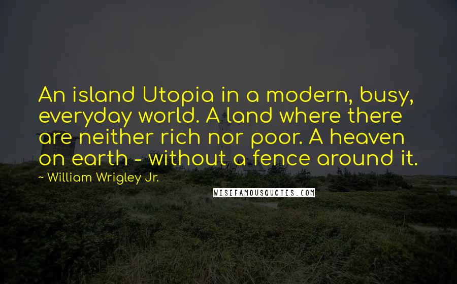 William Wrigley Jr. Quotes: An island Utopia in a modern, busy, everyday world. A land where there are neither rich nor poor. A heaven on earth - without a fence around it.