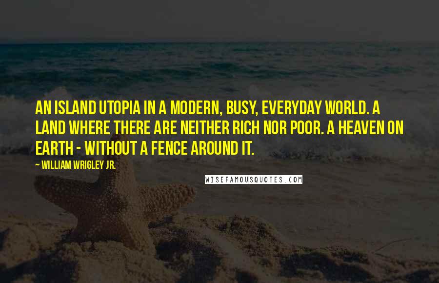 William Wrigley Jr. Quotes: An island Utopia in a modern, busy, everyday world. A land where there are neither rich nor poor. A heaven on earth - without a fence around it.