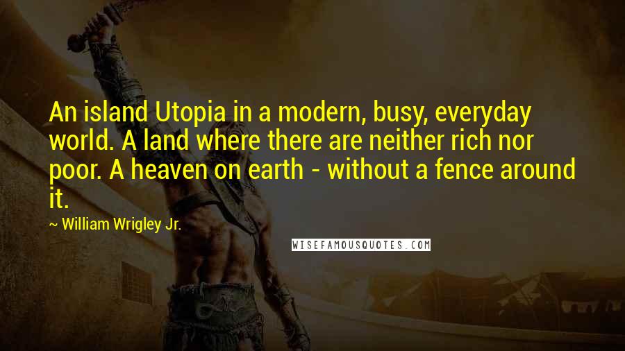 William Wrigley Jr. Quotes: An island Utopia in a modern, busy, everyday world. A land where there are neither rich nor poor. A heaven on earth - without a fence around it.