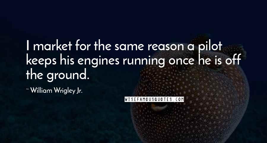 William Wrigley Jr. Quotes: I market for the same reason a pilot keeps his engines running once he is off the ground.