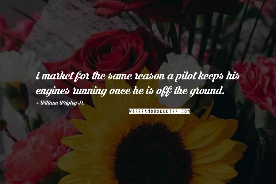 William Wrigley Jr. Quotes: I market for the same reason a pilot keeps his engines running once he is off the ground.