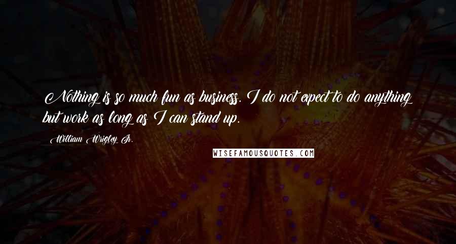 William Wrigley Jr. Quotes: Nothing is so much fun as business. I do not expect to do anything but work as long as I can stand up.
