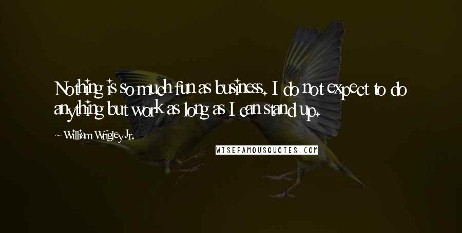 William Wrigley Jr. Quotes: Nothing is so much fun as business. I do not expect to do anything but work as long as I can stand up.