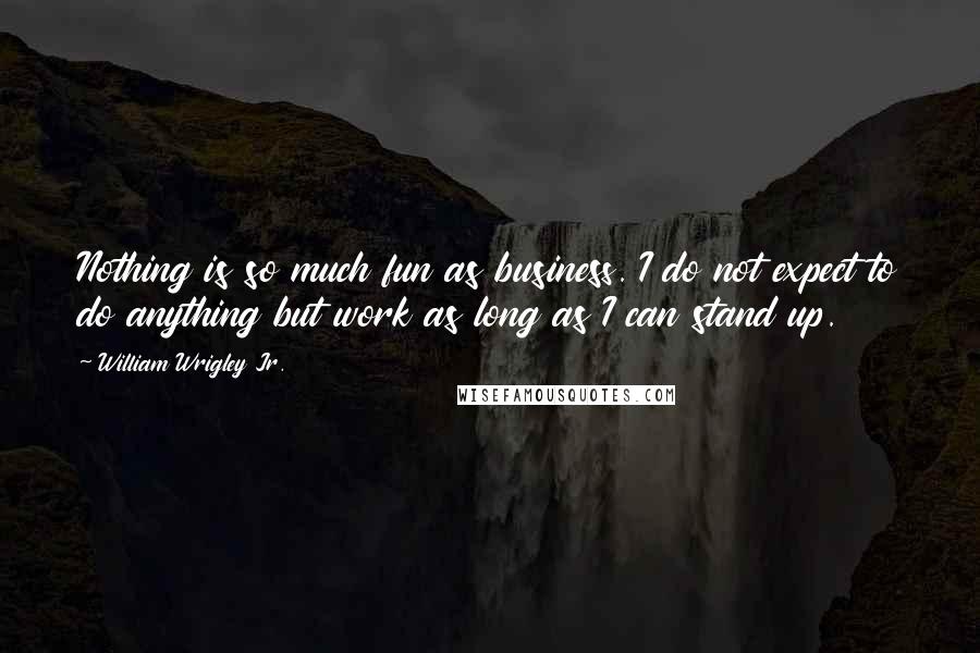 William Wrigley Jr. Quotes: Nothing is so much fun as business. I do not expect to do anything but work as long as I can stand up.