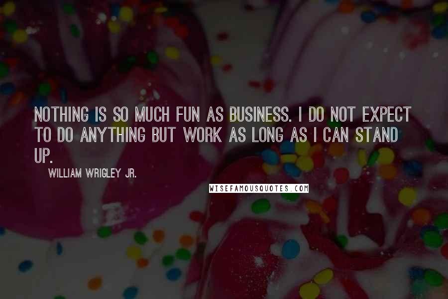William Wrigley Jr. Quotes: Nothing is so much fun as business. I do not expect to do anything but work as long as I can stand up.