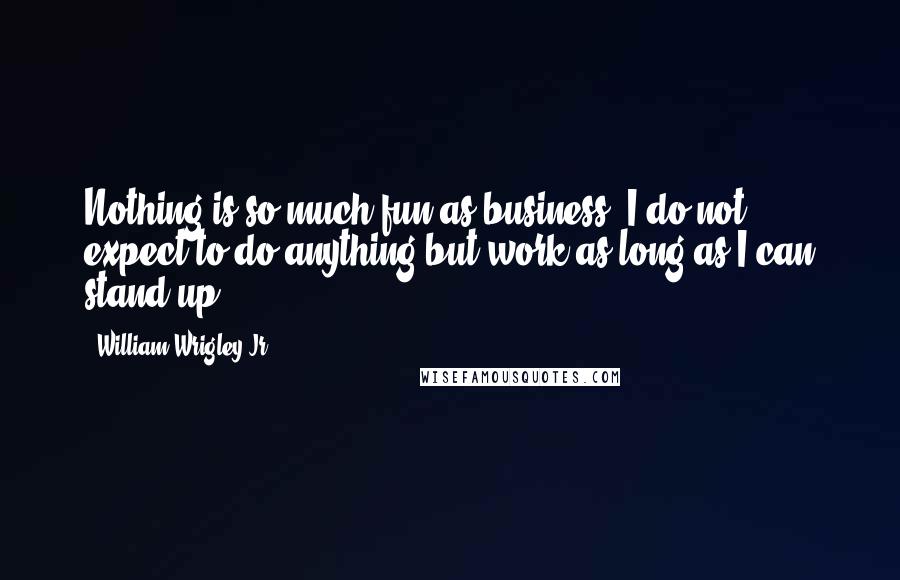 William Wrigley Jr. Quotes: Nothing is so much fun as business. I do not expect to do anything but work as long as I can stand up.