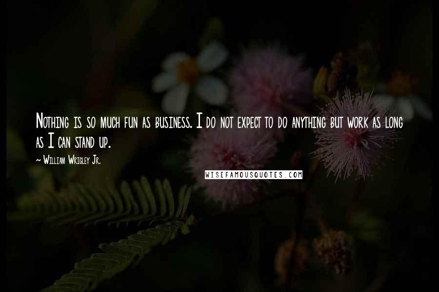 William Wrigley Jr. Quotes: Nothing is so much fun as business. I do not expect to do anything but work as long as I can stand up.