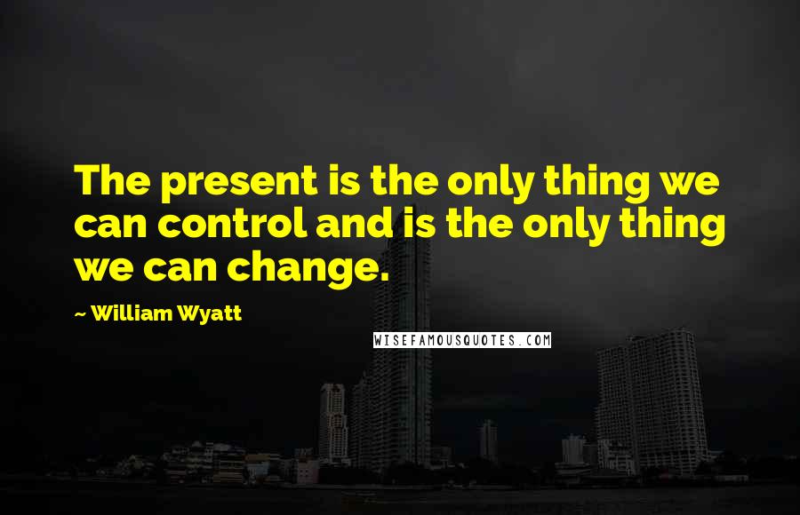 William Wyatt Quotes: The present is the only thing we can control and is the only thing we can change.