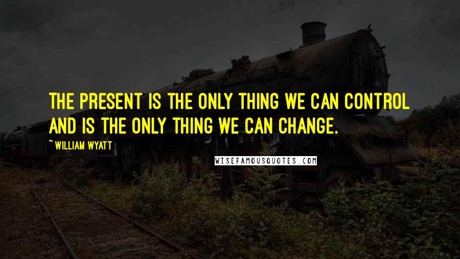 William Wyatt Quotes: The present is the only thing we can control and is the only thing we can change.