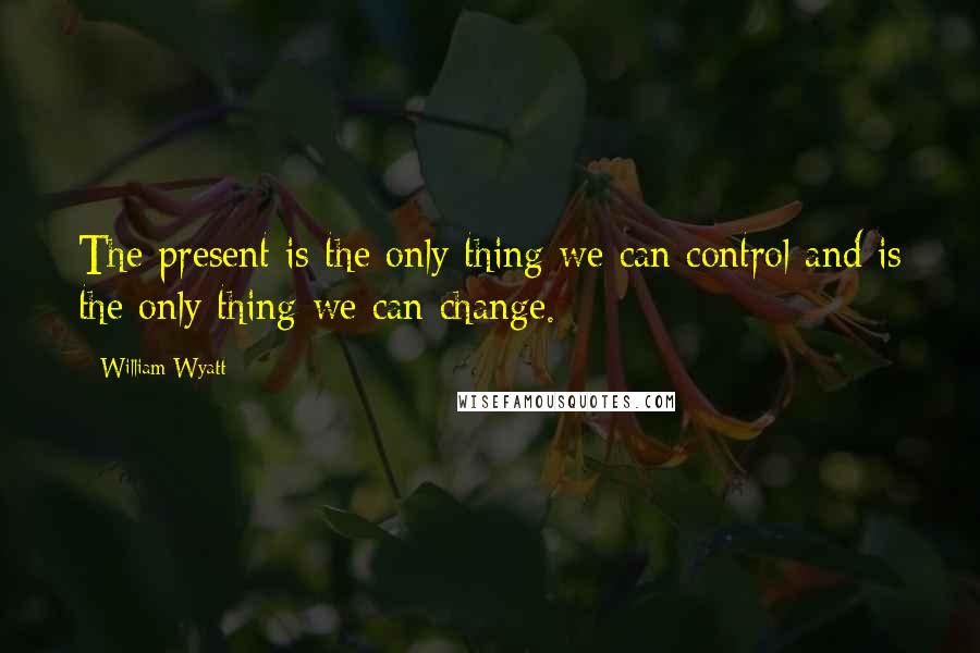 William Wyatt Quotes: The present is the only thing we can control and is the only thing we can change.