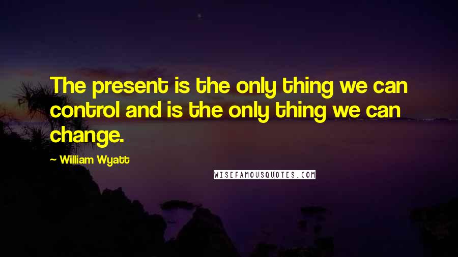 William Wyatt Quotes: The present is the only thing we can control and is the only thing we can change.