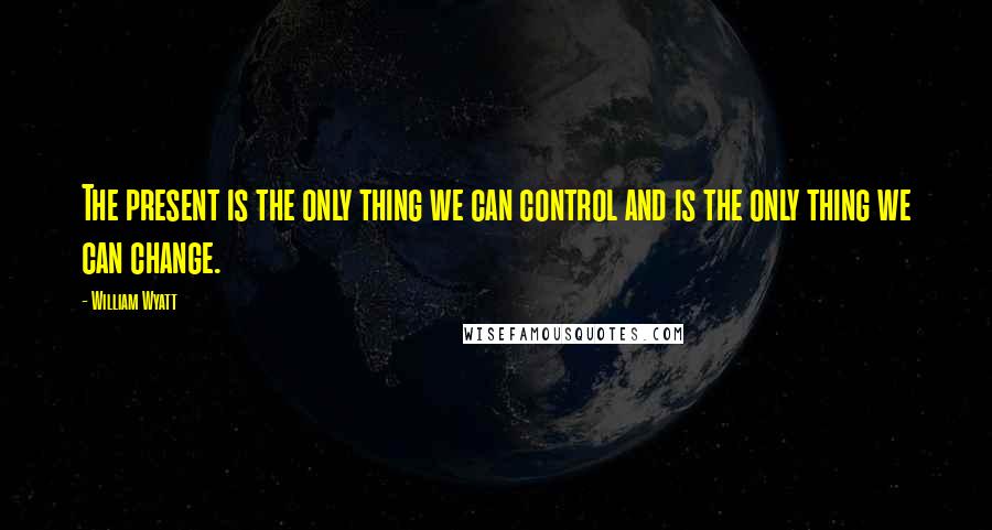 William Wyatt Quotes: The present is the only thing we can control and is the only thing we can change.