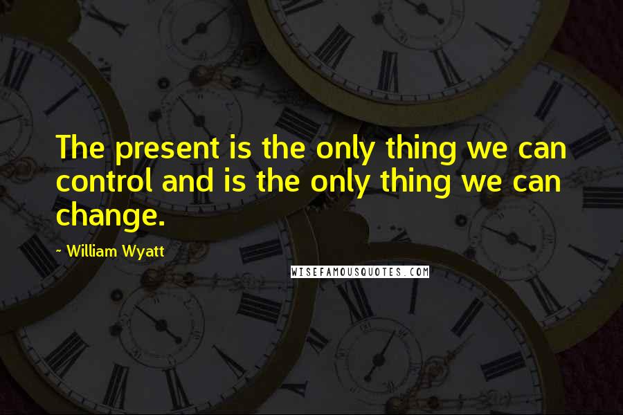 William Wyatt Quotes: The present is the only thing we can control and is the only thing we can change.