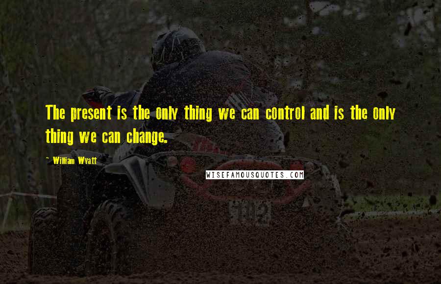 William Wyatt Quotes: The present is the only thing we can control and is the only thing we can change.