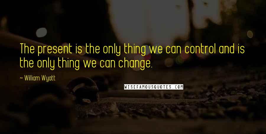William Wyatt Quotes: The present is the only thing we can control and is the only thing we can change.