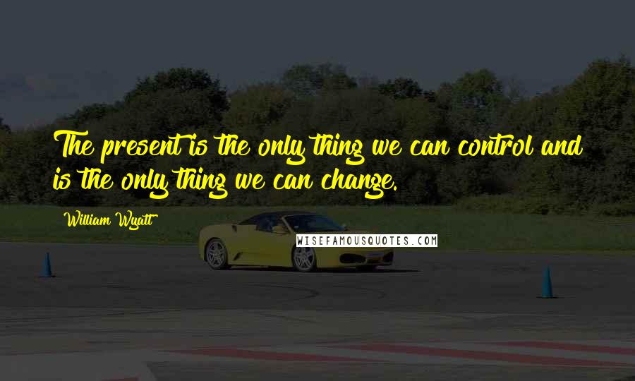 William Wyatt Quotes: The present is the only thing we can control and is the only thing we can change.