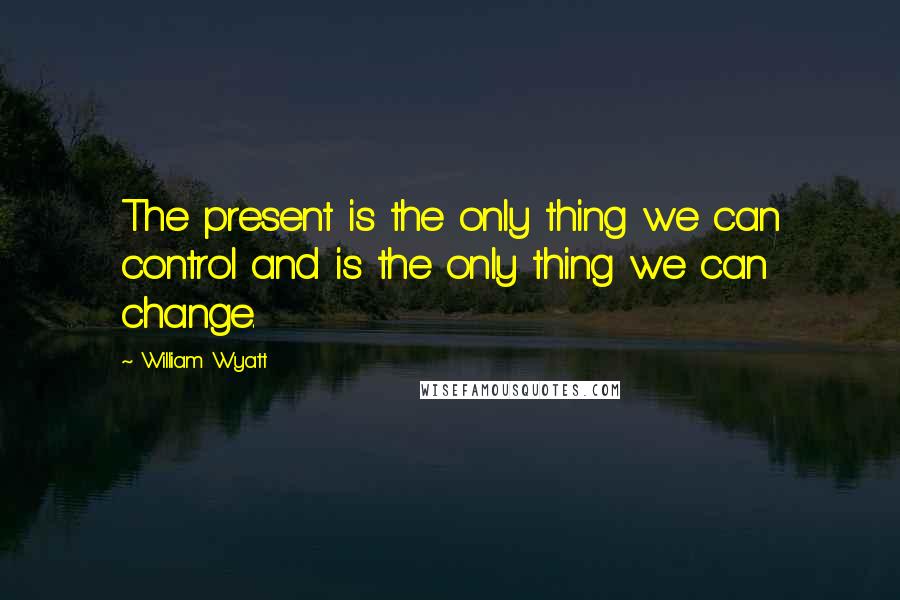 William Wyatt Quotes: The present is the only thing we can control and is the only thing we can change.