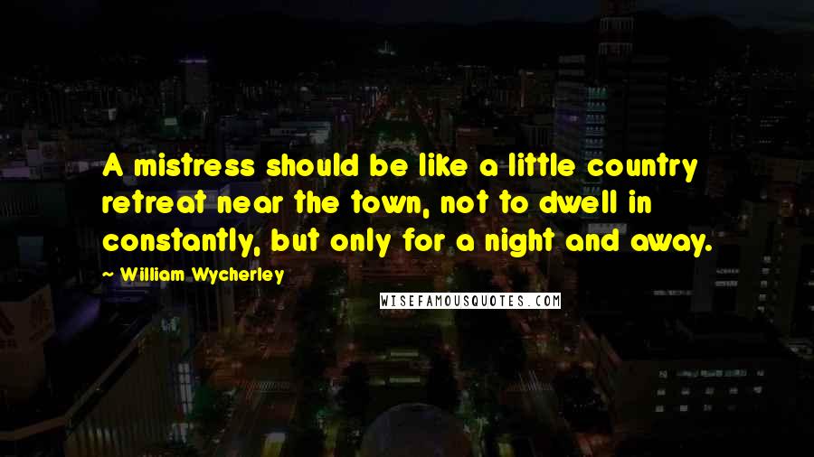 William Wycherley Quotes: A mistress should be like a little country retreat near the town, not to dwell in constantly, but only for a night and away.