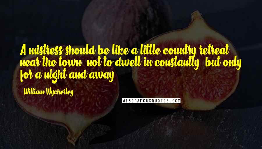 William Wycherley Quotes: A mistress should be like a little country retreat near the town, not to dwell in constantly, but only for a night and away.