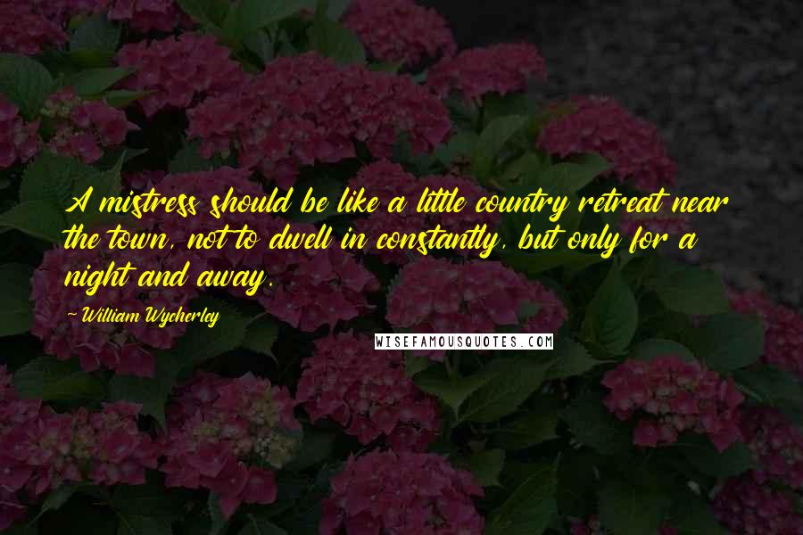 William Wycherley Quotes: A mistress should be like a little country retreat near the town, not to dwell in constantly, but only for a night and away.