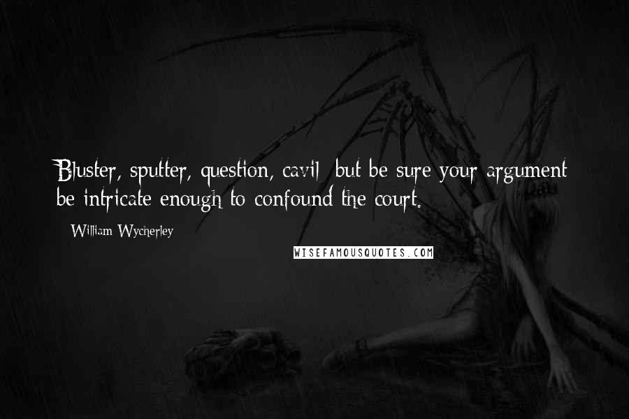 William Wycherley Quotes: Bluster, sputter, question, cavil; but be sure your argument be intricate enough to confound the court.