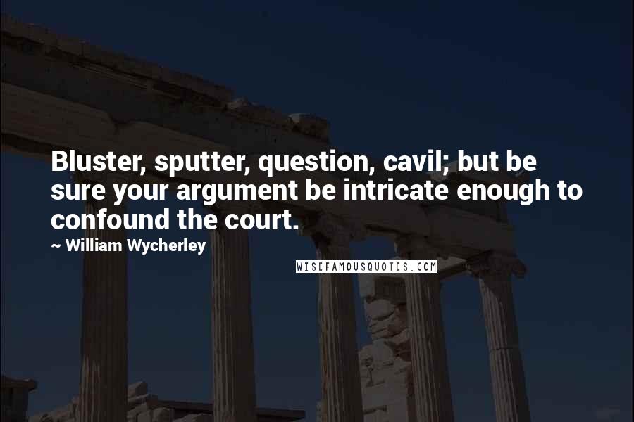 William Wycherley Quotes: Bluster, sputter, question, cavil; but be sure your argument be intricate enough to confound the court.