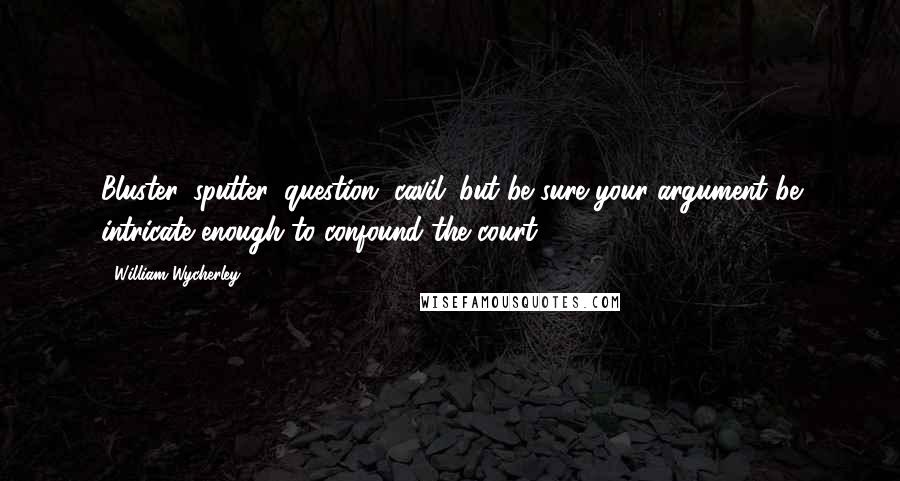 William Wycherley Quotes: Bluster, sputter, question, cavil; but be sure your argument be intricate enough to confound the court.