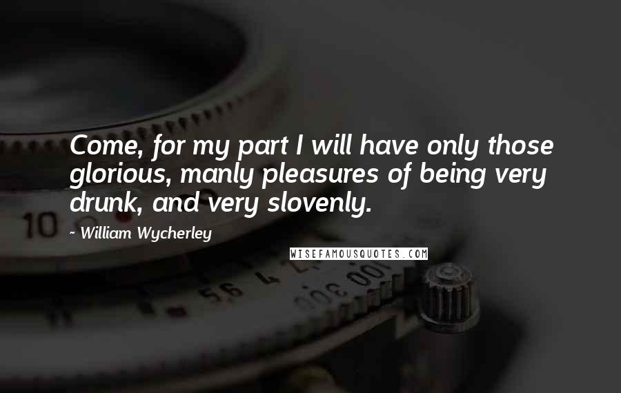 William Wycherley Quotes: Come, for my part I will have only those glorious, manly pleasures of being very drunk, and very slovenly.