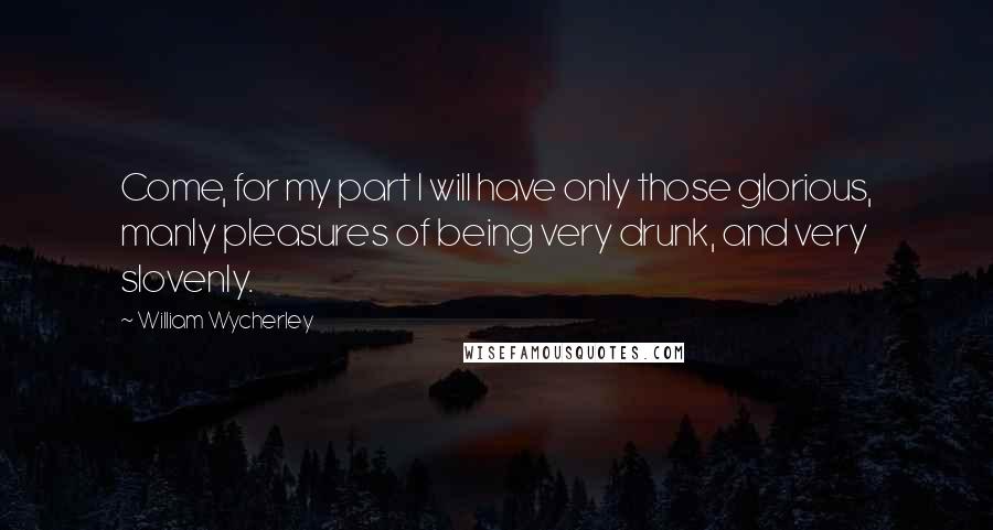 William Wycherley Quotes: Come, for my part I will have only those glorious, manly pleasures of being very drunk, and very slovenly.